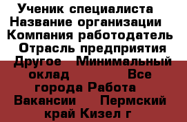 Ученик специалиста › Название организации ­ Компания-работодатель › Отрасль предприятия ­ Другое › Минимальный оклад ­ 50 000 - Все города Работа » Вакансии   . Пермский край,Кизел г.